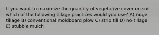 If you want to maximize the quantity of vegetative cover on soil which of the following tillage practices would you use? A) ridge tillage B) conventional moldboard plow C) strip till D) no-tillage E) stubble mulch