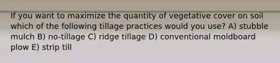 If you want to maximize the quantity of vegetative cover on soil which of the following tillage practices would you use? A) stubble mulch B) no-tillage C) ridge tillage D) conventional moldboard plow E) strip till