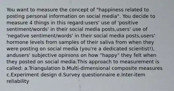 You want to measure the concept of "happiness related to posting personal information on social media". You decide to measure 4 things in this regard:users' use of 'positive sentiment/words' in their social media posts,users' use of 'negative sentiment/words' in their social media posts,users' hormone levels from samples of their saliva from when they were posting on social media (you're a dedicated scientist!), andusers' subjective opinions on how "happy" they felt when they posted on social media.This approach to measurement is called: a.Triangulation b.Multi-dimensional composite measures c.Experiment design d.Survey questionnaire e.Inter-item reliability