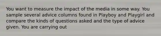 You want to measure the impact of the media in some way. You sample several advice columns found in Playboy and Playgirl and compare the kinds of questions asked and the type of advice given. You are carrying out