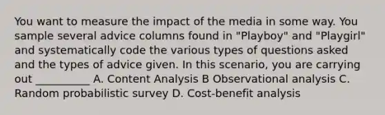 You want to measure the impact of the media in some way. You sample several advice columns found in "Playboy" and "Playgirl" and systematically code the various types of questions asked and the types of advice given. In this scenario, you are carrying out __________ A. Content Analysis B Observational analysis C. Random probabilistic survey D. Cost-benefit analysis