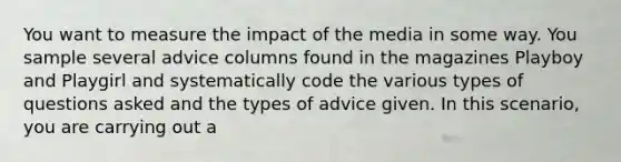 You want to measure the impact of the media in some way. You sample several advice columns found in the magazines Playboy and Playgirl and systematically code the various types of questions asked and the types of advice given. In this scenario, you are carrying out a