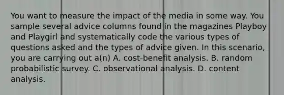 You want to measure the impact of the media in some way. You sample several advice columns found in the magazines Playboy and Playgirl and systematically code the various types of questions asked and the types of advice given. In this scenario, you are carrying out a(n) A. cost-benefit analysis. B. random probabilistic survey. C. observational analysis. D. content analysis.