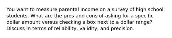 You want to measure parental income on a survey of high school students. What are the pros and cons of asking for a specific dollar amount versus checking a box next to a dollar range? Discuss in terms of reliability, validity, and precision.