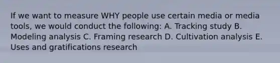 If we want to measure WHY people use certain media or media tools, we would conduct the following: A. Tracking study B. Modeling analysis C. Framing research D. Cultivation analysis E. Uses and gratifications research