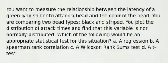 You want to measure the relationship between the latency of a green lynx spider to attack a bead and the color of the bead. You are comparing two bead types: black and striped. You plot the distribution of attack times and find that this variable is not normally distributed. Which of the following would be an appropriate statistical test for this situation? a. A regression b. A spearman rank correlation c. A Wilcoxon Rank Sums test d. A t‐test