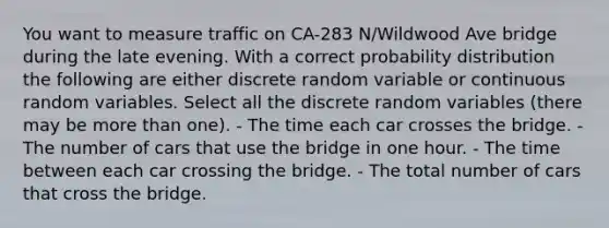 You want to measure traffic on CA-283 N/Wildwood Ave bridge during the late evening. With a correct probability distribution the following are either discrete random variable or continuous random variables. Select all the discrete random variables (there may be more than one). - The time each car crosses the bridge. - The number of cars that use the bridge in one hour. - The time between each car crossing the bridge. - The total number of cars that cross the bridge.