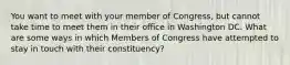 You want to meet with your member of Congress, but cannot take time to meet them in their office in Washington DC. What are some ways in which Members of Congress have attempted to stay in touch with their constituency?