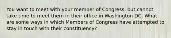 You want to meet with your member of Congress, but cannot take time to meet them in their office in Washington DC. What are some ways in which Members of Congress have attempted to stay in touch with their constituency?