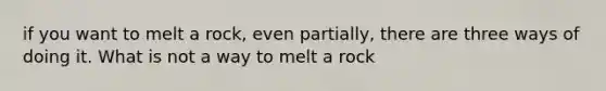 if you want to melt a rock, even partially, there are three ways of doing it. What is not a way to melt a rock