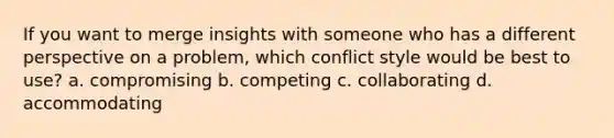 If you want to merge insights with someone who has a different perspective on a problem, which conflict style would be best to use? a. compromising b. competing c. collaborating d. accommodating