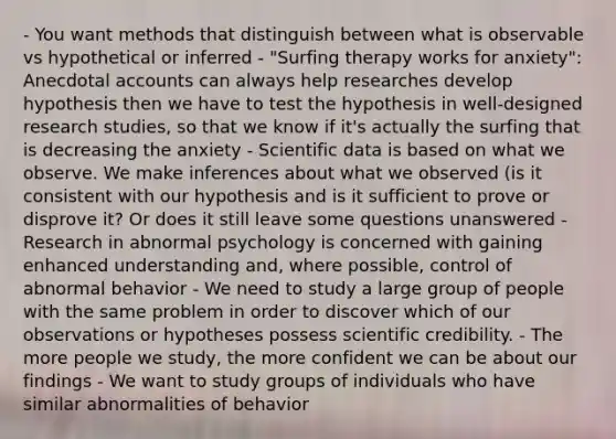 - You want methods that distinguish between what is observable vs hypothetical or inferred - "Surfing therapy works for anxiety": Anecdotal accounts can always help researches develop hypothesis then we have to test the hypothesis in well-designed research studies, so that we know if it's actually the surfing that is decreasing the anxiety - Scientific data is based on what we observe. We make inferences about what we observed (is it consistent with our hypothesis and is it sufficient to prove or disprove it? Or does it still leave some questions unanswered - Research in abnormal psychology is concerned with gaining enhanced understanding and, where possible, control of abnormal behavior - We need to study a large group of people with the same problem in order to discover which of our observations or hypotheses possess scientific credibility. - The more people we study, the more confident we can be about our findings - We want to study groups of individuals who have similar abnormalities of behavior