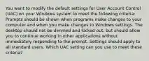 You want to modify the default settings for User Account Control (UAC) on your Windows system to meet the following criteria: Prompts should be shown when programs make changes to your computer and when you make changes to Windows settings. The desktop should not be dimmed and locked out, but should allow you to continue working in other applications without immediately responding to the prompt. Settings should apply to all standard users. Which UAC setting can you use to meet these criteria?