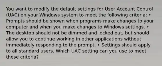 You want to modify the default settings for User Account Control (UAC) on your Windows system to meet the following criteria: • Prompts should be shown when programs make changes to your computer and when you make changes to Windows settings. • The desktop should not be dimmed and locked out, but should allow you to continue working in other applications without immediately responding to the prompt. • Settings should apply to all standard users. Which UAC setting can you use to meet these criteria?