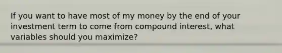 If you want to have most of my money by the end of your investment term to come from compound interest, what variables should you maximize?