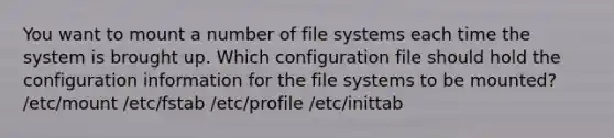 You want to mount a number of file systems each time the system is brought up. Which configuration file should hold the configuration information for the file systems to be mounted? /etc/mount /etc/fstab /etc/profile /etc/inittab