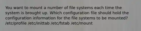 You want to mount a number of file systems each time the system is brought up. Which configuration file should hold the configuration information for the file systems to be mounted? /etc/profile /etc/inittab /etc/fstab /etc/mount