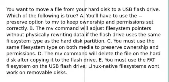 You want to move a file from your hard disk to a USB flash drive. Which of the following is true? A. You'll have to use the --preserve option to mv to keep ownership and permissions set correctly. B. The mv command will adjust filesystem pointers without physically rewriting data if the flash drive uses the same filesystem type as the hard disk partition. C. You must use the same filesystem type on both media to preserve ownership and permissions. D. The mv command will delete the file on the hard disk after copying it to the flash drive. E. You must use the FAT filesystem on the USB flash drive; Linux-native filesystems wont work on removable disks.