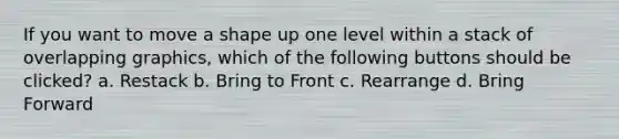 If you want to move a shape up one level within a stack of overlapping graphics, which of the following buttons should be clicked? a. Restack b. Bring to Front c. Rearrange d. Bring Forward