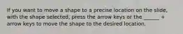 If you want to move a shape to a precise location on the slide, with the shape selected, press the arrow keys or the ______ + arrow keys to move the shape to the desired location.