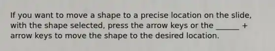 If you want to move a shape to a precise location on the slide, with the shape selected, press the arrow keys or the ______ + arrow keys to move the shape to the desired location.