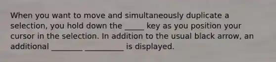 When you want to move and simultaneously duplicate a selection, you hold down the _____ key as you position your cursor in the selection. In addition to the usual black arrow, an additional ________ __________ is displayed.