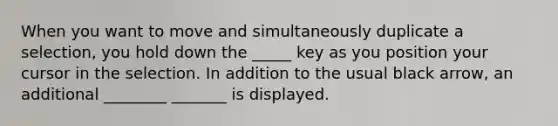 When you want to move and simultaneously duplicate a selection, you hold down the _____ key as you position your cursor in the selection. In addition to the usual black arrow, an additional ________ _______ is displayed.