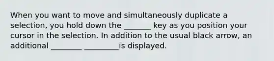 When you want to move and simultaneously duplicate a selection, you hold down the _______ key as you position your cursor in the selection. In addition to the usual black arrow, an additional ________ _________is displayed.