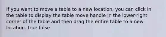 If you want to move a table to a new location, you can click in the table to display the table move handle in the lower-right corner of the table and then drag the entire table to a new location. true false