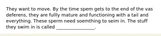 They want to move. By the time spem gets to the end of the vas deferens, they are fullly mature and functioning with a tail and everything. These sperm need soemthing to seim in. The stuff they swim in is called _________________.