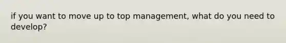 if you want to move up to top management, what do you need to develop?