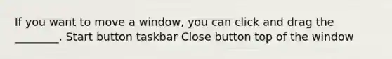 If you want to move a window, you can click and drag the ________. Start button taskbar Close button top of the window