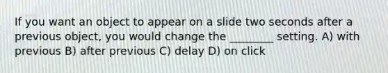 If you want an object to appear on a slide two seconds after a previous object, you would change the ________ setting. A) with previous B) after previous C) delay D) on click