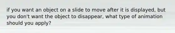 if you want an object on a slide to move after it is displayed, but you don't want the object to disappear, what type of animation should you apply?