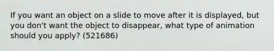 If you want an object on a slide to move after it is displayed, but you don't want the object to disappear, what type of animation should you apply? (521686)