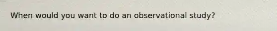 When would you want to do an observational study?