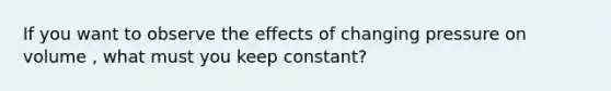 If you want to observe the effects of changing pressure on volume , what must you keep constant?