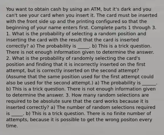 You want to obtain cash by using an ATM, but it's dark and you can't see your card when you insert it. The card must be inserted with the front side up and the printing configured so that the beginning of your name enters first. Complete parts 1 through 3. 1. What is the probability of selecting a random position and inserting the card with the result that the card is inserted correctly? a) The probability is _____. b) This is a trick question. There is not enough information given to determine the answer. 2. What is the probability of randomly selecting the card's position and finding that it is incorrectly inserted on the first attempt, but is correctly inserted on the second attempt? (Assume that the same position used for the first attempt could also be used for the second attempt.) a) The probability is ______. b) This is a trick question. There is not enough information given to determine the answer. 3. How many random selections are required to be absolute sure that the card works because it is inserted correctly? a) The number of random selections required is _____. b) This is a trick question. There is no finite number of attempts, because it is possible to get the wrong positon every time.