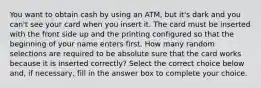 You want to obtain cash by using an​ ATM, but​ it's dark and you​ can't see your card when you insert it. The card must be inserted with the front side up and the printing configured so that the beginning of your name enters first. How many random selections are required to be absolute sure that the card works because it is inserted​ correctly? Select the correct choice below​ and, if​ necessary, fill in the answer box to complete your choice.