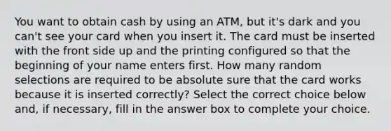 You want to obtain cash by using an​ ATM, but​ it's dark and you​ can't see your card when you insert it. The card must be inserted with the front side up and the printing configured so that the beginning of your name enters first. How many random selections are required to be absolute sure that the card works because it is inserted​ correctly? Select the correct choice below​ and, if​ necessary, fill in the answer box to complete your choice.