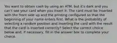 You want to obtain cash by using an​ ATM, but​ it's dark and you​ can't see your card when you insert it. The card must be inserted with the front side up and the printing configured so that the beginning of your name enters first. What is the probability of selecting a random position and inserting the card with the result that the card is inserted​ correctly? Select the correct choice below​ and, if​ necessary, fill in the answer box to complete your choice.