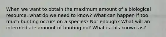 When we want to obtain the maximum amount of a biological resource, what do we need to know? What can happen if too much hunting occurs on a species? Not enough? What will an intermediate amount of hunting do? What is this known as?