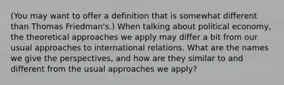 (You may want to offer a definition that is somewhat different than Thomas Friedman's.) When talking about political economy, the theoretical approaches we apply may differ a bit from our usual approaches to international relations. What are the names we give the perspectives, and how are they similar to and different from the usual approaches we apply?