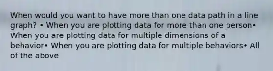 When would you want to have more than one data path in a line graph? • When you are plotting data for more than one person• When you are plotting data for multiple dimensions of a behavior• When you are plotting data for multiple behaviors• All of the above