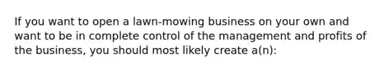 If you want to open a lawn-mowing business on your own and want to be in complete control of the management and profits of the business, you should most likely create a(n):