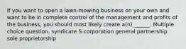 If you want to open a lawn-mowing business on your own and want to be in complete control of the management and profits of the business, you should most likely create a(n) ______. Multiple choice question. syndicate S-corporation general partnership sole proprietorship