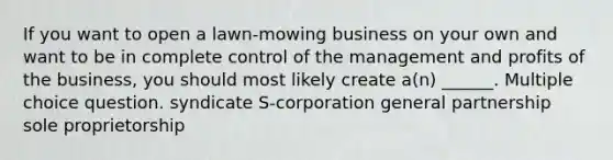 If you want to open a lawn-mowing business on your own and want to be in complete control of the management and profits of the business, you should most likely create a(n) ______. Multiple choice question. syndicate S-corporation general partnership sole proprietorship