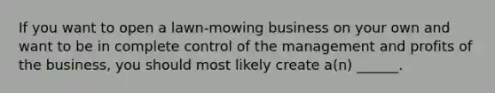 If you want to open a lawn-mowing business on your own and want to be in complete control of the management and profits of the business, you should most likely create a(n) ______.