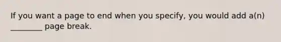 If you want a page to end when you specify, you would add a(n) ________ page break.