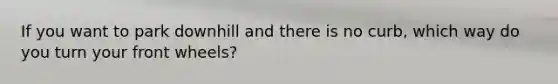 If you want to park downhill and there is no curb, which way do you turn your front wheels?